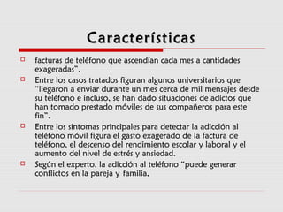 CaracterísticasCaracterísticas
 facturas de teléfono que ascendían cada mes a cantidadesfacturas de teléfono que ascendían cada mes a cantidades
exageradas”.exageradas”.
 Entre los casos tratados figuran algunos universitarios queEntre los casos tratados figuran algunos universitarios que
“llegaron a enviar durante un mes cerca de mil mensajes desde“llegaron a enviar durante un mes cerca de mil mensajes desde
su teléfono e incluso, se han dado situaciones de adictos quesu teléfono e incluso, se han dado situaciones de adictos que
han tomado prestado móviles de sus compañeros para estehan tomado prestado móviles de sus compañeros para este
fin”.fin”.
 Entre los síntomas principales para detectar la adicción alEntre los síntomas principales para detectar la adicción al
teléfono móvil figura el gasto exagerado de la factura deteléfono móvil figura el gasto exagerado de la factura de
teléfono, el descenso del rendimiento escolar y laboral y elteléfono, el descenso del rendimiento escolar y laboral y el
aumento del nivel de estrés y ansiedad.aumento del nivel de estrés y ansiedad.
 Según el experto, la adicción al teléfono “puede generarSegún el experto, la adicción al teléfono “puede generar
conflictos en la pareja yconflictos en la pareja y familia,familia,
 