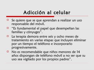 Adicción al celularAdicción al celular
 Se quiere que se que aprendan a realizar un usoSe quiere que se que aprendan a realizar un uso
responsable del móvil.responsable del móvil.
 ““Es fundamental el papel que desempeñan lasEs fundamental el papel que desempeñan las
familias y cónyuges”.familias y cónyuges”.
 La terapia demora entre seis y ocho meses deLa terapia demora entre seis y ocho meses de
tratamiento en varias etapas que incluyen eliminartratamiento en varias etapas que incluyen eliminar
por un tiempo el teléfono e incorporarlopor un tiempo el teléfono e incorporarlo
progresivamente.progresivamente.
 No es recomendable que niños menores de 14No es recomendable que niños menores de 14
años dispongan de teléfono móvil a no ser que suaños dispongan de teléfono móvil a no ser que su
uso sea vigilado por los propios padres”.uso sea vigilado por los propios padres”.
 