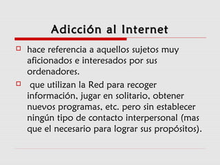 Adicción al InternetAdicción al Internet
 hace referencia a aquellos sujetos muy
aficionados e interesados por sus
ordenadores.
 que utilizan la Red para recoger
información, jugar en solitario, obtener
nuevos programas, etc. pero sin establecer
ningún tipo de contacto interpersonal (mas
que el necesario para lograr sus propósitos).
 