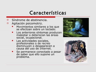 CaracterísticasCaracterísticas
 Síndrome de abstinencia.
 Agitación psicomotriz.
 Movimientos similares a los que
se efectúan sobre un teclado.
 Los anteriores síntomas producen
malestar o deterioran las áreas
social, ocupacional.
 Las actividades sociales,
profesionales o de recreo
disminuyen o desaparecen a
causa del uso de Internet.
 Se permanece conectado a pesar
de saber que ello supone un
problema.
 