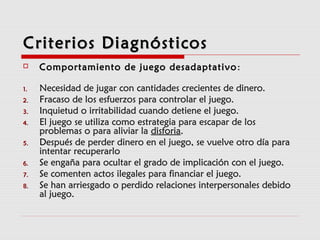 Criterios DiagnósticosCriterios Diagnósticos
 Comportamiento de juego desadaptativoComportamiento de juego desadaptativo ::
1.1. Necesidad de jugar con cantidades crecientes de dinero.Necesidad de jugar con cantidades crecientes de dinero.
2.2. Fracaso de los esfuerzos para controlar el juego.Fracaso de los esfuerzos para controlar el juego.
3.3. Inquietud o irritabilidad cuando detiene el juego.Inquietud o irritabilidad cuando detiene el juego.
4.4. El juego se utiliza como estrategia para escapar de losEl juego se utiliza como estrategia para escapar de los
problemas o para aliviar laproblemas o para aliviar la disforiadisforia..
5.5. Después de perder dinero en el juego, se vuelve otro día paraDespués de perder dinero en el juego, se vuelve otro día para
intentar recuperarlointentar recuperarlo
6.6. Se engaña para ocultar el grado de implicación con el juego.Se engaña para ocultar el grado de implicación con el juego.
7.7. Se comenten actos ilegales para financiar el juego.Se comenten actos ilegales para financiar el juego.
8.8. Se han arriesgado o perdido relaciones interpersonales debidoSe han arriesgado o perdido relaciones interpersonales debido
al juego.al juego.
 