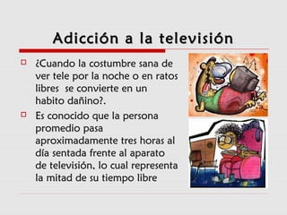 Adicción a la televisiónAdicción a la televisión
 ¿Cuando la costumbre sana de¿Cuando la costumbre sana de
ver tele por la noche o en ratosver tele por la noche o en ratos
libres se convierte en unlibres se convierte en un
habito dañino?.habito dañino?.
 Es conocido que la personaEs conocido que la persona
promedio pasapromedio pasa
aproximadamente tres horas alaproximadamente tres horas al
día sentada frente al aparatodía sentada frente al aparato
de televisión, lo cual representade televisión, lo cual representa
la mitad de su tiempo librela mitad de su tiempo libre
 