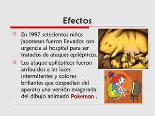 EfectosEfectos
 En 1997En 1997 setecientos niñossetecientos niños
japoneses fueron llevados conjaponeses fueron llevados con
urgencia al hospital para serurgencia al hospital para ser
tratados de ataques epilépticos.tratados de ataques epilépticos.
 Los ataque epilépticos fueronLos ataque epilépticos fueron
atribuidos a las lucesatribuidos a las luces
intermitentes y coloresintermitentes y colores
brillantes que despedían delbrillantes que despedían del
aparato una versión exageradaaparato una versión exagerada
del dibujo animadodel dibujo animado PokemonPokemon ..
 