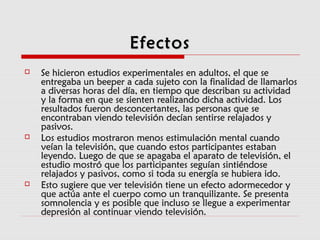  Se hicieron estudios experimentales en adultos, el que seSe hicieron estudios experimentales en adultos, el que se
entregaba un beeper a cada sujeto con la finalidad de llamarlosentregaba un beeper a cada sujeto con la finalidad de llamarlos
a diversas horas del día, en tiempo que describan su actividada diversas horas del día, en tiempo que describan su actividad
y la forma en que se sienten realizando dicha actividad. Losy la forma en que se sienten realizando dicha actividad. Los
resultados fueron desconcertantes, las personas que seresultados fueron desconcertantes, las personas que se
encontraban viendo televisión decían sentirse relajados yencontraban viendo televisión decían sentirse relajados y
pasivos.pasivos.
 Los estudios mostraron menos estimulación mental cuandoLos estudios mostraron menos estimulación mental cuando
veían la televisión, que cuando estos participantes estabanveían la televisión, que cuando estos participantes estaban
leyendo. Luego de que se apagaba el aparato de televisión, elleyendo. Luego de que se apagaba el aparato de televisión, el
estudio mostró que los participantes seguían sintiéndoseestudio mostró que los participantes seguían sintiéndose
relajados y pasivos, como si toda su energía se hubiera ido.relajados y pasivos, como si toda su energía se hubiera ido.
 Esto sugiere que ver televisión tiene un efecto adormecedor yEsto sugiere que ver televisión tiene un efecto adormecedor y
que actúa ante el cuerpo como un tranquilizante. Se presentaque actúa ante el cuerpo como un tranquilizante. Se presenta
somnolencia y es posible que incluso se llegue a experimentarsomnolencia y es posible que incluso se llegue a experimentar
depresión al continuar viendo televisión.depresión al continuar viendo televisión.
EfectosEfectos
 