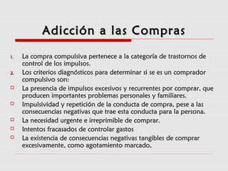 Adicción a las ComprasAdicción a las Compras
1.1. La compra compulsiva pertenece a la categoría de trastornos deLa compra compulsiva pertenece a la categoría de trastornos de
control de los impulsos.control de los impulsos.
2.2. Los criterios diagnósticos para determinar si se es un compradorLos criterios diagnósticos para determinar si se es un comprador
compulsivo son:compulsivo son:
 La presencia de impulsos excesivos y recurrentes por comprar, queLa presencia de impulsos excesivos y recurrentes por comprar, que
producen importantes problemas personales y familiares.producen importantes problemas personales y familiares.
 Impulsividad y repetición de la conducta de compra, pese a lasImpulsividad y repetición de la conducta de compra, pese a las
consecuencias negativas que trae esta conducta para la persona.consecuencias negativas que trae esta conducta para la persona.
 La necesidad urgente e irreprimible de comprar.La necesidad urgente e irreprimible de comprar.
 Intentos fracasados de controlar gastosIntentos fracasados de controlar gastos
 La existencia de consecuencias negativas tangibles de comprarLa existencia de consecuencias negativas tangibles de comprar
excesivamente, como agotamiento marcado,excesivamente, como agotamiento marcado,
 