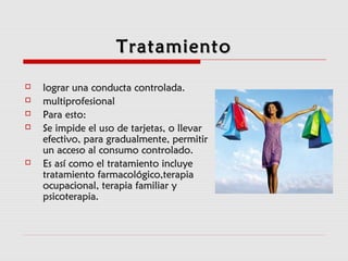TratamientoTratamiento
 lograr una conducta controlada.lograr una conducta controlada.
 multiprofesionalmultiprofesional
 Para esto:Para esto:
 Se impide el uso de tarjetas, o llevarSe impide el uso de tarjetas, o llevar
efectivo, para gradualmente, permitirefectivo, para gradualmente, permitir
un acceso al consumo controlado.un acceso al consumo controlado.
 Es así como el tratamiento incluyeEs así como el tratamiento incluye
tratamiento farmacológico,terapiatratamiento farmacológico,terapia
ocupacional, terapia familiar yocupacional, terapia familiar y
psicoterapia.psicoterapia.
 