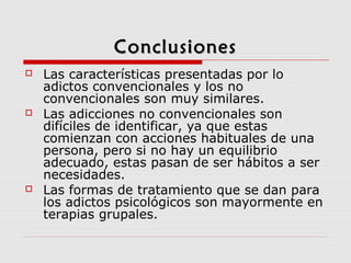 ConclusionesConclusiones
 Las características presentadas por lo
adictos convencionales y los no
convencionales son muy similares.
 Las adicciones no convencionales son
difíciles de identificar, ya que estas
comienzan con acciones habituales de una
persona, pero si no hay un equilibrio
adecuado, estas pasan de ser hábitos a ser
necesidades.
 Las formas de tratamiento que se dan para
los adictos psicológicos son mayormente en
terapias grupales.
 