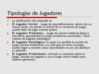Tipologías de JugadoresTipologías de Jugadores
 La clasificación más aceptada es:La clasificación más aceptada es:
1.1. El Jugador SocialEl Jugador Social::  juega de esporádicamente, dentro de un  juega de esporádicamente, dentro de un
marco social, no pierde el control de su conducta de juego,marco social, no pierde el control de su conducta de juego,
puede dejar de jugar cuando quiere.puede dejar de jugar cuando quiere.
2.2. El Jugador ProblemaEl Jugador Problema ::  Juega de manera habitual diaria o  Juega de manera habitual diaria o
casi diaria, generándole el juego problemas ocasionales. Tienecasi diaria, generándole el juego problemas ocasionales. Tiene
matices de jugador patológico.matices de jugador patológico.
3.3. El Jugador PatológicoEl Jugador Patológico :: Es quien ha perdido la noción deEs quien ha perdido la noción de
juego normal totalmente y su vida gira en torno al juego,juego normal totalmente y su vida gira en torno al juego,
puede llegar a cometer actos reprochables en pro de satisfacerpuede llegar a cometer actos reprochables en pro de satisfacer
su adicción.su adicción.
4.4. El Jugador ProfesionalEl Jugador Profesional :: controla su conducta sobre elcontrola su conducta sobre el
juego, estudia sus jugadas y usa el juego como medio parajuego, estudia sus jugadas y usa el juego como medio para
obtener ganancias.obtener ganancias.
 
