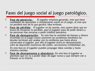 Fases del juego social al juego patológico.Fases del juego social al juego patológico.
 Fase de ganancia:Fase de ganancia:..   El jugador empieza ganando, cree que tiene  El jugador empieza ganando, cree que tiene
cualidades de apostador o simplemente suerte en el juego, se cree quecualidades de apostador o simplemente suerte en el juego, se cree que
no perderá mas de lo que ganará. Idea errónea.no perderá mas de lo que ganará. Idea errónea.
 Fase de pérdidaFase de pérdida::   El jugador va de cacería, esto quiere decir que enEl jugador va de cacería, esto quiere decir que en
busca de recuperar lo perdido, aquí el jugador pasa de pedir dinero abusca de recuperar lo perdido, aquí el jugador pasa de pedir dinero a
las personas mas cercanas a pedir créditos bancarios.las personas mas cercanas a pedir créditos bancarios.
 Fase de desesperaciónFase de desesperación:  En esta fase la cantidad de tiempo y dinero:  En esta fase la cantidad de tiempo y dinero
invertidas en el juego crecen asimismo los problemas familiares lasinvertidas en el juego crecen asimismo los problemas familiares las
deudas terminan por acabar con la confianza que hasta ahoradeudas terminan por acabar con la confianza que hasta ahora
conservaba el jugador ,por ello el jugador entra en desesperación ,conservaba el jugador ,por ello el jugador entra en desesperación ,
sufre de depresión trastornos del sueño, nerviosismo irritabilidad ,etc.sufre de depresión trastornos del sueño, nerviosismo irritabilidad ,etc.
En esta fase en el jugador pueden propagar ideas suicidas y hastaEn esta fase en el jugador pueden propagar ideas suicidas y hasta
intentos suicidas.intentos suicidas.
 Fase de desesperanza o abandonoFase de desesperanza o abandono :: En esta fase el jugador seEn esta fase el jugador se
plantean que no va a poder dejar de jugar nunca y que siempre van aplantean que no va a poder dejar de jugar nunca y que siempre van a
fracasar su lo intenta.fracasar su lo intenta.
 