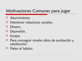 Motivaciones Comunes para jugarMotivaciones Comunes para jugar
 Aburrimiento
 Mantener relaciones sociales.
 Dinero.
 Depresión.
 Escape.
 Para conseguir niveles altos de excitación y
satisfacción.
 Fieles al hábito.
 