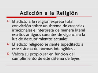 Adicción a la ReligiónAdicción a la Religión
 El adicto a la religión expresa totalEl adicto a la religión expresa total
convicción sobre un sistema de creenciasconvicción sobre un sistema de creencias
irracionales e interpreta de manera literalirracionales e interpreta de manera literal
escritos antiguos carentes de vigencia a laescritos antiguos carentes de vigencia a la
luz de descubrimientos actuales.luz de descubrimientos actuales.
 El adicto religioso se siente supeditado aEl adicto religioso se siente supeditado a
este sistema de normas intangibles .este sistema de normas intangibles .
 Valora su propio ser en función delValora su propio ser en función del
cumplimiento de este sistema de leyes.cumplimiento de este sistema de leyes.
 