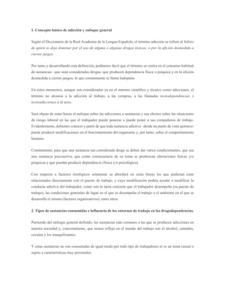 1. Concepto básico de adicción y enfoque general
Según el Diccionario de la Real Academia de la Lengua Española, el término adicción se refiere al hábito
de quien se deja dominar por el uso de alguna o algunas drogas tóxicas, o por la afición desmedida a
ciertos juegos.
Por tanto y desarrollando esta definición, podíamos decir que el término se centra en el consumo habitual
de sustancias –que sean consideradas drogas- que producen dependencia física o psíquica y en la afición
desmedida a ciertos juegos, lo que comúnmente se llama ludopatía.
En estos momentos, aunque son consideradas ya en el entorno científico y técnico como adicciones, el
término no alcanza a la adicción al trabajo, a las compras, a las llamadas tecnodependencias o
tecnoadicciones o al sexo.
Será objeto de estas líneas el enfoque sobre las adicciones a sustancias y sus efectos sobre las situaciones
de riesgo laboral en las que el trabajador puede ponerse o puede poner a sus compañeros de trabajo.
Evidentemente, debemos conocer y partir de que toda sustancia adictiva –desde un punto de vista químico-
puede producir modificaciones en el funcionamiento del organismo y, por tanto, sobre el comportamiento
humano.
Comúnmente, para que una sustancia sea considerada droga se deben dar varios condicionantes, que sea
una sustancia psicoactiva, que como consecuencia de su toma se produzcan alteraciones físicas y/o
psíquicas y que puedan producir dependencia (física y/o psicológica).
Con respecto a factores etiológicos solamente se abordará en estas líneas los que pudieran estar
relacionados directamente con el puesto de trabajo, y cuya modificación podría ayudar a modificar la
conducta adictiva del trabajador, como son la tarea concreta que el trabajador desempeña (su puesto de
trabajo), las condiciones generales de lugar en el que se desempeña el trabajo o el ambiente en el que se
desarrolla el mismo (factores organizativos), entre otros.
2. Tipos de sustancias consumidas e influencia de los entornos de trabajo en las drogodependencias.
Partiendo del enfoque general definido, las sustancias más comunes a las que se producen adicciones en
nuestra sociedad y, concretamente, que tienen reflejo en el mundo del trabajo son el alcohol, cannabis,
cocaína y los tranquilizantes.
Y estas sustancias no son consumidas de igual modo por todo tipo de trabajadores ni es un tema casual o
sujeto a características muy personales.
 