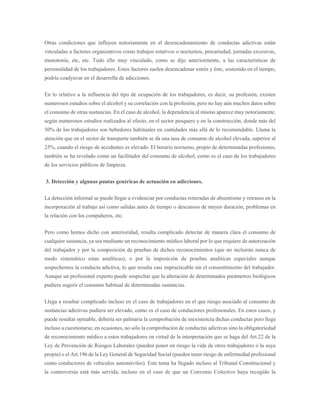 Otras condiciones que influyen notoriamente en el desencadenamiento de conductas adictivas están
vinculadas a factores organizativos como trabajos rotativos o nocturnos, precariedad, jornadas excesivas,
monotonía, etc, etc. Todo ello muy vinculado, como se dijo anteriormente, a las características de
personalidad de los trabajadores. Estos factores suelen desencadenar estrés y éste, sostenido en el tiempo,
podría coadyuvar en el desarrolla de adicciones.
En lo relativo a la influencia del tipo de ocupación de los trabajadores, es decir, su profesión, existen
numerosos estudios sobre el alcohol y su correlación con la profesión, pero no hay aún muchos datos sobre
el consumo de otras sustancias. En el caso de alcohol, la dependencia al mismo aparece muy notoriamente,
según numerosos estudios realizados al efecto, en el sector pesquero y en la construcción, donde más del
50% de los trabajadores son bebedores habituales en cantidades más allá de lo recomendable. Llama la
atención que en el sector de transporte también se da una tasa de consumo de alcohol elevada, superior al
25%, cuando el riesgo de accidentes es elevado. El horario nocturno, propio de determinadas profesiones,
también se ha revelado como un facilitador del consumo de alcohol, como es el caso de los trabajadores
de los servicios públicos de limpieza.
3. Detección y algunas pautas genéricas de actuación en adicciones.
La detección informal se puede llegar a evidenciar por conductas reiteradas de absentismo y retrasos en la
incorporación al trabajo así como salidas antes de tiempo o descansos de mayor duración, problemas en
la relación con los compañeros, etc.
Pero como hemos dicho con anterioridad, resulta complicado detectar de manera clara el consumo de
cualquier sustancia, ya sea mediante un reconocimiento médico laboral por lo que requiere de autorización
del trabajador y por la composición de pruebas de dichos reconocimientos (que no incluirán nunca de
modo sistemático estas analíticas), o por la imposición de pruebas analíticas especiales aunque
sospechemos la conducta adictiva, lo que resulta casi impracticable sin el consentimiento del trabajador.
Aunque un profesional experto puede sospechar que la alteración de determinados parámetros biológicos
pudiera sugerir el consumo habitual de determinadas sustancias.
Llega a resultar complicado incluso en el caso de trabajadores en el que riesgo asociado al consumo de
sustancias adictivas pudiera ser elevado, como es el caso de conductores profesionales. En estos casos, y
puede resultar opinable, debería ser palmaria la comprobación de inexistencia dichas conductas pero llega
incluso a cuestionarse, en ocasiones, no sólo la comprobación de conductas adictivas sino la obligatoriedad
de reconocimiento médico a estos trabajadores en virtud de la interpretación que se haga del Art.22 de la
Ley de Prevención de Riesgos Laborales (pueden poner en riesgo la vida de otros trabajadores o la suya
propia) o el Art.196 de la Ley General de Seguridad Social (pueden tener riesgo de enfermedad profesional
como conductores de vehículos automóviles). Este tema ha llegado incluso al Tribunal Constitucional y
la controversia está más servida, incluso en el caso de que un Convenio Colectivo haya recogido la
 