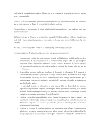 realización de reconocimientos médicos obligatorios, luego el camino de la negociación colectiva también
genera enormes dudas.
En decir, en términos generales, se considera que tiene mayor peso la intimidad personal que los riesgos
que se pueden generar en el caso de existencia de conductas adictivas.
Encontrándonos en una situación de difícil solución jurídica y organizativa, ¿qué podemos hacer para
paliar esta situación?
Ya hemos visto que la detección de la situación es muy difícil si el trabajador no colabora, lo que no será
nada fácil, y menos aún en tiempos como los actuales, en los que tener ocupación laboral es algo muy
cotizado.
Por tanto, la actuación se debe centrar en la información y formación a estos efectos.
Como pautas general de actuación, se pueden hacer las siguientes orientaciones:
1. Lo primero es estudiar, de modo riguroso, en qué medida hubieran influido en la génesis y
mantenimiento de conductas adictivas en la empresa factores propios sobre los que la empresa
tiene cierto control (organización del trabajo, factores del puesto de trabajo…). Una vez detectado
este tema, se debe meditar de qué modo se pudieran modificar los factores sobre los que sea
posible actuar.
2. Se considera necesario incluir en los planes de formación e información de la empresa, y
vinculándolo a la actividad de prevención de riesgos laborales, charlas de orientación en el campo
de las conductas adictivas y sus efectos sobre la ejecución del trabajo. Resulta evidente que la
importancia de estas acciones será mayor en función del sector de actividad y la tarea concreta
que el trabajador realice.
3. La actividad formativa e informativa en esta materia debe ser desarrollada por recursos
especializados y ajenos a la empresa. Resulta lógico pensar que debemos alejarnos, en lo posible,
del temor que el trabajador pueda tener por la pérdida de confidencialidad y el efecto que lo mismo
pueda tener sobre su permanencia en el puesto de trabajo.
4. Realizar esta acción fuera del ámbito laboral (aunque fuera dentro de horario laboral) y sin
identificar la pertenencia del trabajador (si es posible esta acción debería ser multiempresa) a una
determinada empresa a los recursos especializados ayudará a salvar la posible sensación de
pérdida de confidencialidad.
5. Realizar un convenio de colaboración entre una organización especializada en tratamiento de
adicciones y la empresa para tratar a la persona adicta, siempre salvando la confidencialidad del
trabajador, puede ser una acción muy oportuna para aportar ayuda al trabajador afectado por una
 