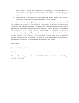 conducta adictiva y, de este modo, ir reduciendo paulatinamente los riesgos laborales que se
pueden poner en evidencia por el mantenimiento de conductas adictivas, además de lo que supone
socialmente.
6. El acercamiento al profesional de la organización especializada siempre deberá partir del
trabajador que, reconociendo un problema, busque una solución al mismo.
En resumen, nos encontramos con un problema del que conocemos su existencia y valoramos su gravedad,
pero los efectos que tiene sobre el entorno laboral y la ocurrencia de accidentes laborales no están
cuantificados de un modo totalmente claro. Tampoco la detección de estas conductas resulta nada sencilla
debido a lo que puede suponer de traspaso de derechos individuales. Por ello, la formación, la información
y la facilitación de medios –siempre salvando la confidencialidad- se configuran como los únicos
instrumentos para combatir un problema cuyos efectos son notorios pero altamente silentes. Se hace
necesario actuar sobre el factor humano, sobre el trabajador de modo individual, aunque sea igualmente
necesario replantear aspectos organizativos y del puesto de trabajo que estuvieran coadyuvando en el
mantenimiento de la conducta adictiva o hubieran estado presentes en su génesis.
Sobre el Autor:
Javier Cassini Gómez de Cádiz
Psicólogo
Director de Desarrollo y Recursos Humanos de GRUPO INPREX Servicio de Prevención de Riesgos
Laborales y Consultoría
 