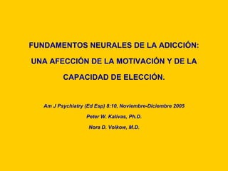 FUNDAMENTOS NEURALES DE LA ADICCIÓN:

UNA AFECCIÓN DE LA MOTIVACIÓN Y DE LA

          CAPACIDAD DE ELECCIÓN.
                             Ó


   Am J Psychiatry (Ed Esp) 8:10, Noviembre-Diciembre 2005

                   Peter W. Kalivas, Ph.D.

                    Nora D. Volkow, M.D.
 