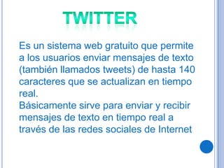 Es un sistema web gratuito que permite
a los usuarios enviar mensajes de texto
(también llamados tweets) de hasta 140
caracteres que se actualizan en tiempo
real.
Básicamente sirve para enviar y recibir
mensajes de texto en tiempo real a
través de las redes sociales de Internet
 