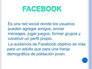 Es una red social donde los usuarios
pueden agregar amigos, enviar
mensajes, jugar juegos, formar grupos y
construir un perfil propio.
La audiencia de Facebook objetivo es más
para un adulto que para una franja
demográfica de población joven.
 