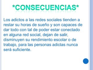 Los adictos a las redes sociales tienden a
restar su horas de sueño y son capaces de
dar todo con tal de poder estar conectado
en alguna red social, dejan de salir,
disminuyen su rendimiento escolar o de
trabajo, para las personas adictas nunca
será suficiente.
 