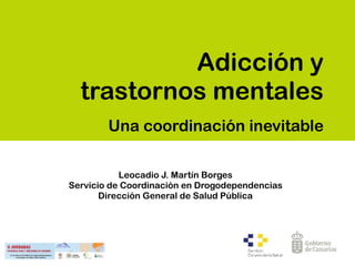 Adicción y
trastornos mentales
Una coordinación inevitable
Leocadio J. Martín Borges
Servicio de Coordinación en Drogodependencias 
Dirección General de Salud Pública
 