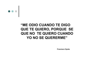 “ME ODIO CUANDO TE DIGO
QUE TE QUIERO, PORQUE SE
QUE NO TE QUIERO CUANDO
   YO NO SE QUERERME”


                Francisco Ciprés
 