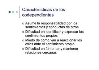 Características de los
codependientes
 Asume la responsabilidad por los
 sentimientos y conductas de otros
 Dificultad en identificar y expresar los
 sentimientos propios
 Miedo de cómo van a reaccionar los
 otros ante el sentimiento propio
 Dificultad en fomentar y mantener
 relaciones cercanas
 
