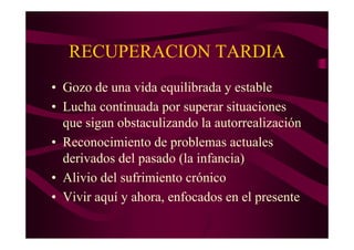 RECUPERACION TARDIA
• Gozo de una vida equilibrada y estable
• Lucha continuada por superar situaciones
  que sigan obstaculizando la autorrealización
• Reconocimiento de problemas actuales
  derivados del pasado (la infancia)
• Alivio del sufrimiento crónico
• Vivir aquí y ahora, enfocados en el presente
 