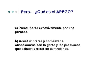 Pero… ¿Qué es el APEGO?


a) Preocuparse excesivamente por una
persona.

b) Acostumbrarse y comenzar a
obsesionarse con la gente y los problemas
que existen y tratar de controlarlos.
 