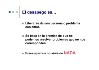 El desapego es…

 Liberarse de una persona o problema
 con amor.

 Se basa en la premisa de que no
 podemos resolver problemas que no nos
 corresponden


 Preocuparnos no sirve de NADA
 
