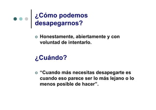 ¿Cómo podemos
desapegarnos?
 Honestamente, abiertamente y con
 voluntad de intentarlo.


¿Cuándo?

 “Cuando más necesitas desapegarte es
 cuando eso parece ser lo más lejano o lo
 menos posible de hacer”.
 
