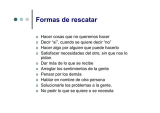 Formas de rescatar

 Hacer cosas que no queremos hacer
 Decir “sí”, cuando se quiere decir “no”
 Hacer algo por alguien que puede hacerlo
 Satisfacer necesidades del otro, sin que nos lo
 pidan.
 Dar más de lo que se recibe
 Arreglar los sentimientos de la gente
 Pensar por los demás
 Hablar en nombre de otra persona
 Solucionarle los problemas a la gente.
 No pedir lo que se quiere o se necesita
 