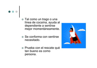 Tal como un trago o una
línea de cocaína, ayuda al
dependiente a sentirse
mejor momentáneamente.

Se conforma con sentirse
necesitado.

Prueba con el rescate qué
tan bueno es como
persona.
 