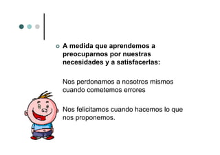 A medida que aprendemos a
preocuparnos por nuestras
necesidades y a satisfacerlas:

Nos perdonamos a nosotros mismos
cuando cometemos errores

Nos felicitamos cuando hacemos lo que
nos proponemos.
 