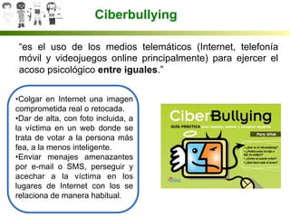 Ciberbullying
“es el uso de los medios telemáticos (Internet, telefonía
móvil y videojuegos online principalmente) para ejercer el
acoso psicológico entre iguales.”
• Colgar en Internet una imagen
comprometida real o retocada.
• Dar de alta, con foto incluida, a
la víctima en un web donde se
trata de votar a la persona más
fea, a la menos inteligente.
• Enviar menajes amenazantes
por e-mail o SMS, perseguir y
acechar a la víctima en los
lugares de Internet con los se
relaciona de manera habitual.
	
  
 