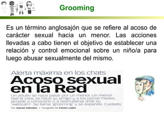 Grooming
Es un término anglosajón que se refiere al acoso de
carácter sexual hacia un menor. Las acciones
llevadas a cabo tienen el objetivo de establecer una
relación y control emocional sobre un niño/a para
luego abusar sexualmente del mismo.
 