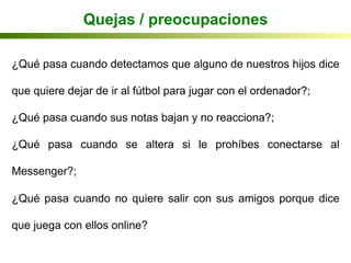 ¿Qué pasa cuando detectamos que alguno de nuestros hijos dice
que quiere dejar de ir al fútbol para jugar con el ordenador?;
¿Qué pasa cuando sus notas bajan y no reacciona?;
¿Qué pasa cuando se altera si le prohíbes conectarse al
Messenger?;
¿Qué pasa cuando no quiere salir con sus amigos porque dice
que juega con ellos online?
Quejas / preocupaciones
 