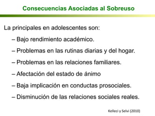 La principales en adolescentes son:
– Bajo rendimiento académico.
– Problemas en las rutinas diarias y del hogar.
– Problemas en las relaciones familiares.
– Afectación del estado de ánimo
– Baja implicación en conductas prosociales.
– Disminución de las relaciones sociales reales.
Kelleci	
  y	
  Selvi	
  (2010)	
  
Consecuencias Asociadas al Sobreuso
 