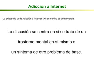 Adicción a Internet
La existencia de la Adicción a Internet (AI) es motivo de controversia.
La discusión se centra en si se trata de un
trastorno mental en sí mismo o
un síntoma de otro problema de base.
 