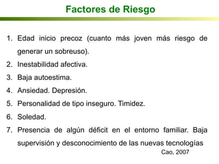 1.  Edad inicio precoz (cuanto más joven más riesgo de
generar un sobreuso).
2.  Inestabilidad afectiva.
3.  Baja autoestima.
4.  Ansiedad. Depresión.
5.  Personalidad de tipo inseguro. Timidez.
6.  Soledad.
7.  Presencia de algún déficit en el entorno familiar. Baja
supervisión y desconocimiento de las nuevas tecnologías
Factores de Riesgo
Cao, 2007
 