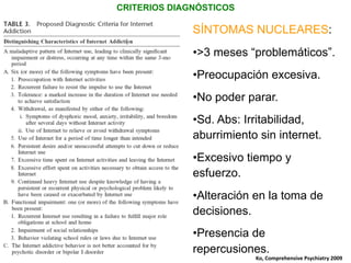 CRITERIOS DIAGNÓSTICOS
SÍNTOMAS NUCLEARES:
• >3 meses “problemáticos”.
• Preocupación excesiva.
• No poder parar.
• Sd. Abs: Irritabilidad,
aburrimiento sin internet.
• Excesivo tiempo y
esfuerzo.
• Alteración en la toma de
decisiones.
• Presencia de
repercusiones.
Ko,	
  Comprehensive	
  Psychiatry	
  2009	
  
 