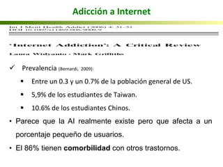 ü  	
  Prevalencia	
  (Bernardi,	
  	
  2009):	
  
§  Entre	
  un	
  0.3	
  y	
  un	
  0.7%	
  de	
  la	
  población	
  general	
  de	
  US.	
  
§  5,9%	
  de	
  los	
  estudiantes	
  de	
  Taiwan.	
  
§  10.6%	
  de	
  los	
  estudiantes	
  Chinos.	
  
•  Parece que la AI realmente existe pero que afecta a un
porcentaje pequeño de usuarios.
•  El 86% tienen comorbilidad con otros trastornos.
Adicción	
  a	
  Internet	
  
	
  
 