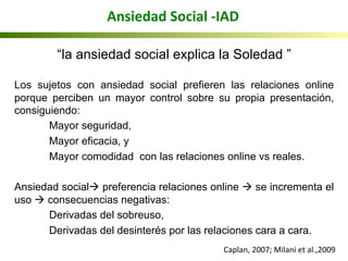 Ansiedad	
  Social	
  -­‐IAD	
  
“la ansiedad social explica la Soledad ”
Los sujetos con ansiedad social prefieren las relaciones online
porque perciben un mayor control sobre su propia presentación,
consiguiendo:
Mayor seguridad,
Mayor eficacia, y
Mayor comodidad con las relaciones online vs reales.
Ansiedad socialà preferencia relaciones online à se incrementa el
uso à consecuencias negativas:
Derivadas del sobreuso,
Derivadas del desinterés por las relaciones cara a cara.
Caplan,	
  2007;	
  Milani	
  et	
  al.,2009	
  	
  
 