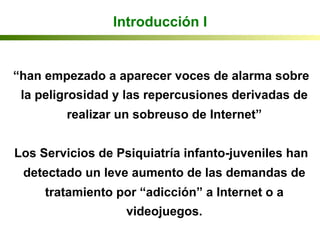 Introducción I
“han empezado a aparecer voces de alarma sobre
la peligrosidad y las repercusiones derivadas de
realizar un sobreuso de Internet”
Los Servicios de Psiquiatría infanto-juveniles han
detectado un leve aumento de las demandas de
tratamiento por “adicción” a Internet o a
videojuegos.
 