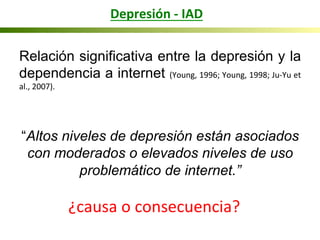 Depresión	
  -­‐	
  IAD	
  
Relación significativa entre la depresión y la
dependencia a internet (Young,	
  1996;	
  Young,	
  1998;	
  Ju-­‐Yu	
  et	
  
al.,	
  2007).	
  	
  
	
  
“Altos niveles de depresión están asociados
con moderados o elevados niveles de uso
problemático de internet.”
	
  
¿causa	
  o	
  consecuencia?	
  
 