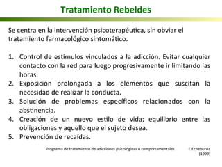 Se	
  centra	
  en	
  la	
  intervención	
  psicoterapéu5ca,	
  sin	
  obviar	
  el	
  
tratamiento	
  farmacológico	
  sintomá5co.	
  
	
  
1.  Control	
  de	
  esnmulos	
  vinculados	
  a	
  la	
  adicción.	
  Evitar	
  cualquier	
  
contacto	
  con	
  la	
  red	
  para	
  luego	
  progresivamente	
  ir	
  limitando	
  las	
  
horas.	
  
2.  Exposición	
   prolongada	
   a	
   los	
   elementos	
   que	
   suscitan	
   la	
  
necesidad	
  de	
  realizar	
  la	
  conducta.	
  
3.  Solución	
   de	
   problemas	
   especíﬁcos	
   relacionados	
   con	
   la	
  
abs5nencia.	
  
4.  Creación	
   de	
   un	
   nuevo	
   es5lo	
   de	
   vida;	
   equilibrio	
   entre	
   las	
  
obligaciones	
  y	
  aquello	
  que	
  el	
  sujeto	
  desea.	
  
5.  Prevención	
  de	
  recaídas.	
  
	
  
	
   	
   	
  Programa	
  de	
  tratamiento	
  de	
  adicciones	
  psicológicas	
  o	
  comportamentales.	
  	
   	
  E.Echeburúa	
  
(1999)	
  
Tratamiento	
  Rebeldes	
  
 