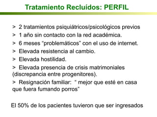 Tratamiento Recluídos: PERFIL
> 2 tratamientos psiquiátricos/psicológicos previos
> 1 año sin contacto con la red académica.
> 6 meses “problemáticos” con el uso de internet.
> Elevada resistencia al cambio.
> Elevada hostilidad.
> Elevada presencia de crisis matrimoniales
(discrepancia entre progenitores).
> Resignación familiar: “ mejor que esté en casa
que fuera fumando porros”
El 50% de los pacientes tuvieron que ser ingresados
 