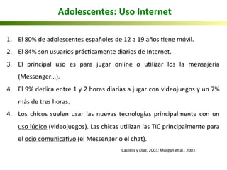 1.  El	
  80%	
  de	
  adolescentes	
  españoles	
  de	
  12	
  a	
  19	
  años	
  5ene	
  móvil.	
  	
  
2.  El	
  84%	
  son	
  usuarios	
  prác5camente	
  diarios	
  de	
  Internet.	
  
3.  El	
   principal	
   uso	
   es	
   para	
   jugar	
   online	
   o	
   u5lizar	
   los	
   la	
   mensajería	
  
(Messenger…).	
  
4.  El	
  9%	
  dedica	
  entre	
  1	
  y	
  2	
  horas	
  diarias	
  a	
  jugar	
  con	
  videojuegos	
  y	
  un	
  7%	
  
más	
  de	
  tres	
  horas.	
  
4.  Los	
   chicos	
   suelen	
   usar	
   las	
   nuevas	
   tecnologías	
   principalmente	
   con	
   un	
  
uso	
  lúdico	
  (videojuegos).	
  Las	
  chicas	
  u5lizan	
  las	
  TIC	
  principalmente	
  para	
  	
  
el	
  ocio	
  comunica5vo	
  (el	
  Messenger	
  o	
  el	
  chat).	
  
	
   	
   	
   	
   	
   	
  	
  Castells	
  y	
  Díaz,	
  2003;	
  Morgan	
  et	
  al.,	
  2003 	
  	
  
	
  Adolescentes:	
  Uso	
  Internet	
  
 