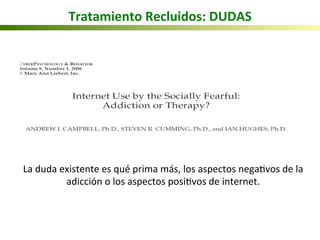 Tratamiento	
  Recluidos:	
  DUDAS	
  
La	
  duda	
  existente	
  es	
  qué	
  prima	
  más,	
  los	
  aspectos	
  nega5vos	
  de	
  la	
  
adicción	
  o	
  los	
  aspectos	
  posi5vos	
  de	
  internet.	
  
	
  
 