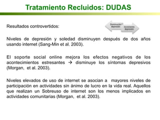 Tratamiento Recluidos: DUDAS
Resultados controvertidos:
Niveles de depresión y soledad disminuyen después de dos años
usando internet (Sang-Min et al. 2003).
El soporte social online mejora los efectos negativos de los
acontecimientos estresantes à disminuye los síntomas depresivos
(Morgan, et al. 2003).
Niveles elevados de uso de internet se asocian a mayores niveles de
participación en actividades sin ánimo de lucro en la vida real. Aquellos
que realizan un Sobreuso de internet son los menos implicados en
actividades comunitarias (Morgan, et al. 2003).
Disminución	
  
depresión	
   Incremento	
  
depresión	
  
 