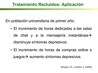 Tratamiento Recluidos: Aplicación
En población universitaria de primer año:
•  El incremento de horas dedicadas a las salas
de chat y a la mensajería instantáneaà
disminuye síntomas depresivos.
•  El incremento de horas de compras online o
juegosà aumento síntomas depresivos.
Morgan,	
  Ch.	
  y	
  Coqen,	
  S.	
  (2003)	
  
 